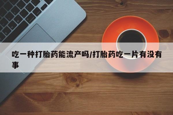 正品打胎药私人微信吃一种打胎药能流产吗/打胎药吃一片有没有事