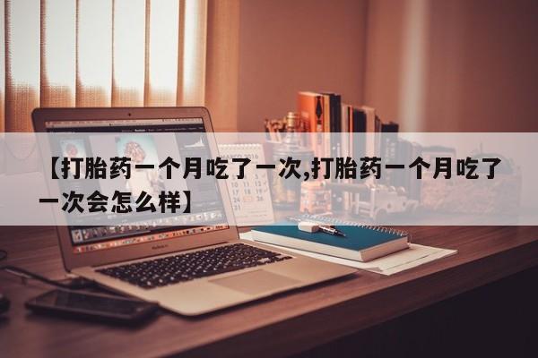 正品打胎药私人微信【打胎药一个月吃了一次,打胎药一个月吃了一次会怎么样】