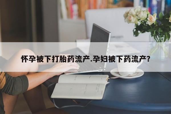 正品打胎药私人微信怀孕被下打胎药流产.孕妇被下药流产？
