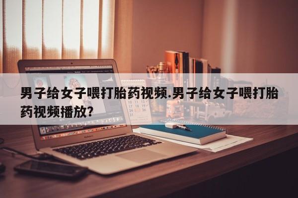 正品打胎药私人微信男子给女子喂打胎药视频.男子给女子喂打胎药视频播放？
