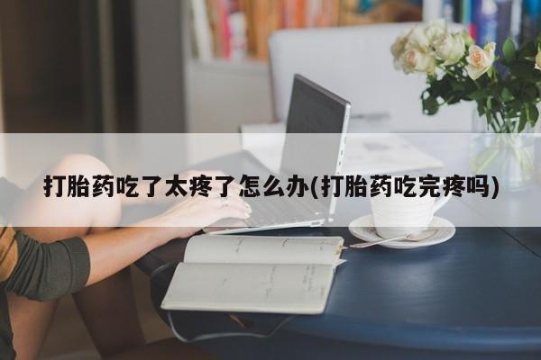 正品打胎药私人微信打胎药吃了太疼了怎么办(打胎药吃完疼吗)