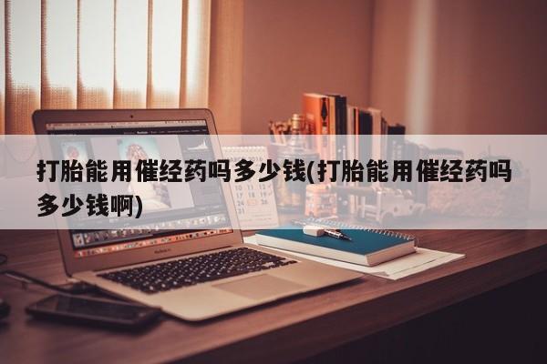 正品打胎药私人微信打胎能用催经药吗多少钱(打胎能用催经药吗多少钱啊)