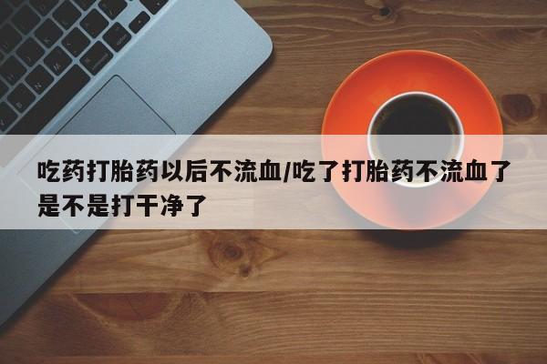 正品打胎药私人微信吃药打胎药以后不流血/吃了打胎药不流血了是不是打干净了