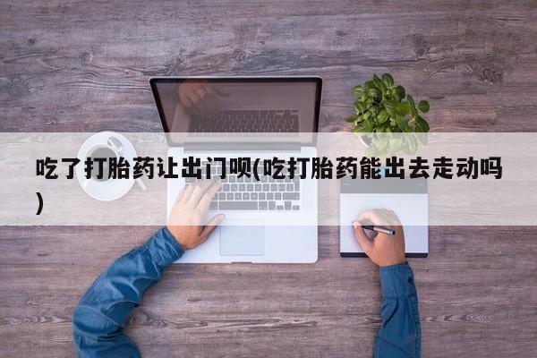 正品打胎药私人微信吃了打胎药让出门呗(吃打胎药能出去走动吗)