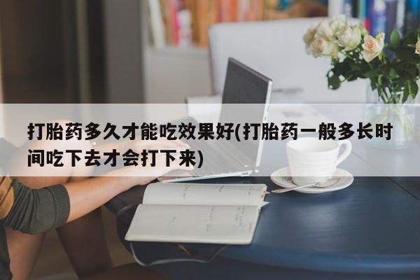 正品打胎药私人微信打胎药多久才能吃效果好(打胎药一般多长时间吃下去才会打下来)