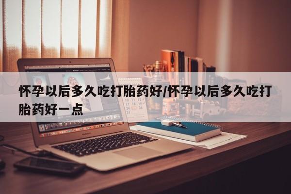 正品打胎药私人微信怀孕以后多久吃打胎药好/怀孕以后多久吃打胎药好一点
