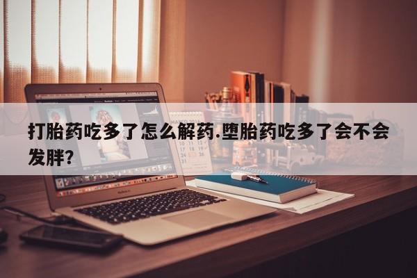 正品打胎药私人微信打胎药吃多了怎么解药.堕胎药吃多了会不会发胖？