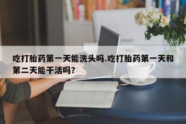 正品打胎药私人微信吃打胎药第一天能洗头吗.吃打胎药第一天和第二天能干活吗？