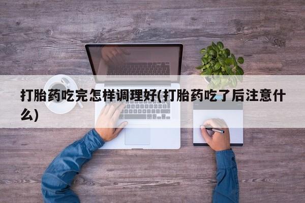 正品打胎药私人微信打胎药吃完怎样调理好(打胎药吃了后注意什么)