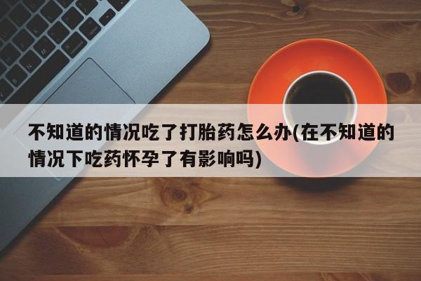 正品打胎药私人微信不知道的情况吃了打胎药怎么办(在不知道的情况下吃药怀孕了有影响吗)