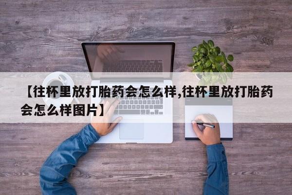 正品打胎药私人微信【往杯里放打胎药会怎么样,往杯里放打胎药会怎么样图片】
