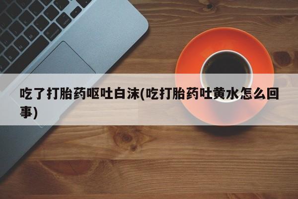 正品打胎药私人微信吃了打胎药呕吐白沫(吃打胎药吐黄水怎么回事)