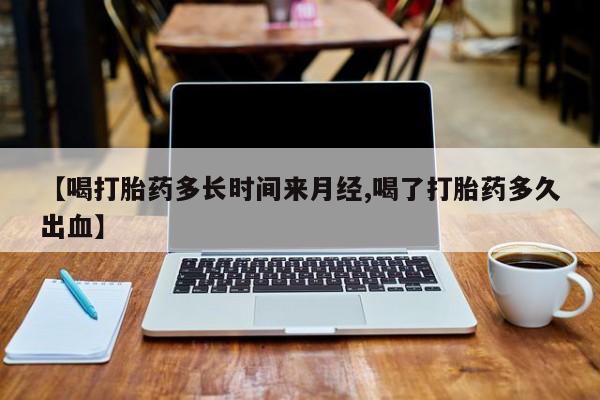 正品打胎药私人微信【喝打胎药多长时间来月经,喝了打胎药多久出血】