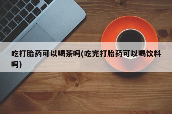 正品打胎药私人微信吃打胎药可以喝茶吗(吃完打胎药可以喝饮料吗)