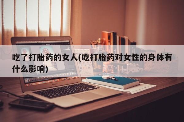 正品打胎药私人微信吃了打胎药的女人(吃打胎药对女性的身体有什么影响)
