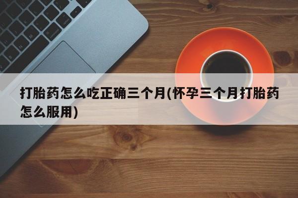 正品打胎药私人微信打胎药怎么吃正确三个月(怀孕三个月打胎药怎么服用)