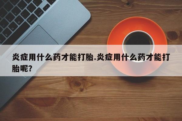 正品打胎药私人微信炎症用什么药才能打胎.炎症用什么药才能打胎呢？