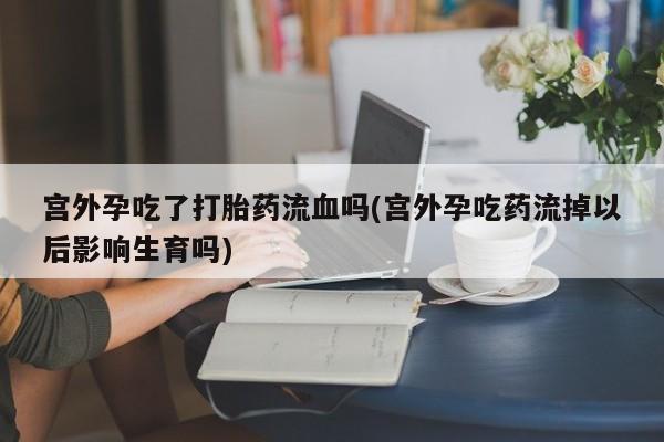 正品打胎药私人微信宫外孕吃了打胎药流血吗(宫外孕吃药流掉以后影响生育吗)