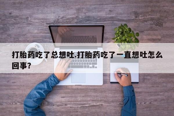 正品打胎药私人微信打胎药吃了总想吐.打胎药吃了一直想吐怎么回事？