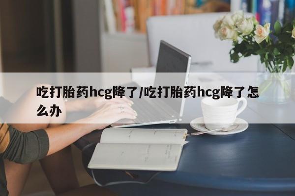 正品打胎药私人微信吃打胎药hcg降了/吃打胎药hcg降了怎么办