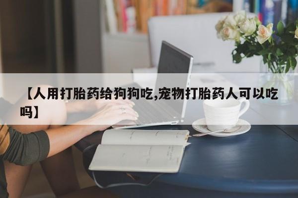 正品打胎药私人微信【人用打胎药给狗狗吃,宠物打胎药人可以吃吗】