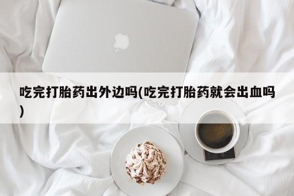 正品打胎药私人微信吃完打胎药出外边吗(吃完打胎药就会出血吗)