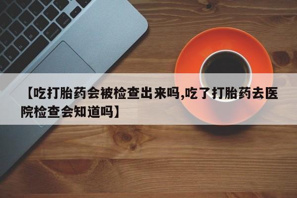 正品打胎药私人微信【吃打胎药会被检查出来吗,吃了打胎药去医院检查会知道吗】