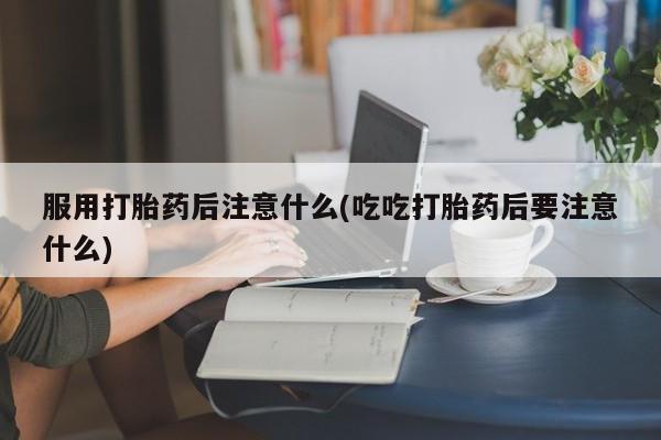 正品打胎药私人微信服用打胎药后注意什么(吃吃打胎药后要注意什么)