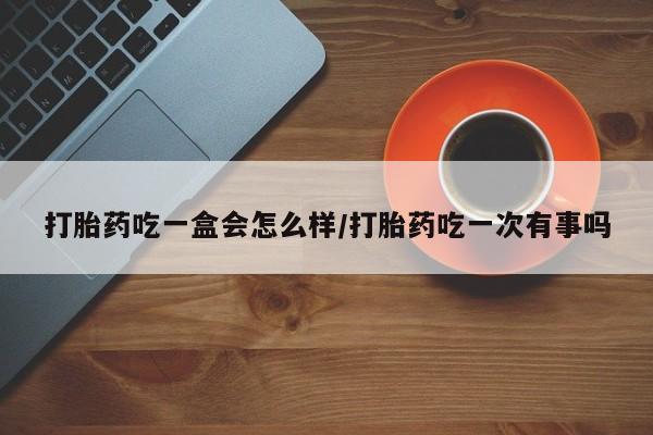 正品打胎药私人微信打胎药吃一盒会怎么样/打胎药吃一次有事吗