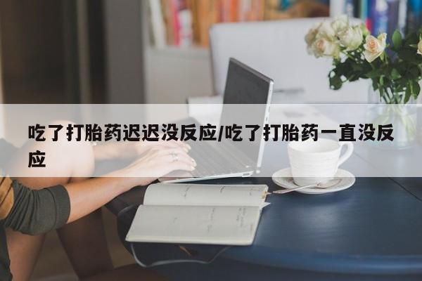 正品打胎药私人微信吃了打胎药迟迟没反应/吃了打胎药一直没反应