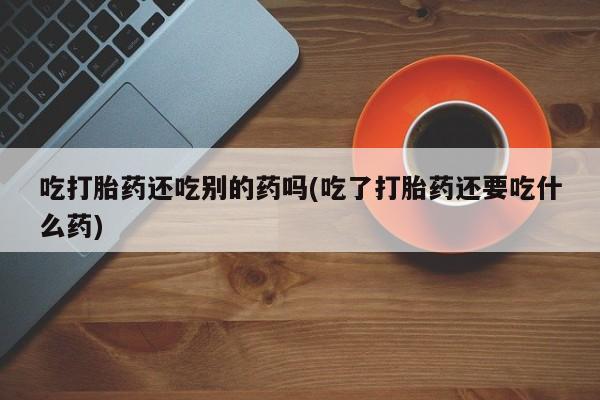 正品打胎药私人微信吃打胎药还吃别的药吗(吃了打胎药还要吃什么药)