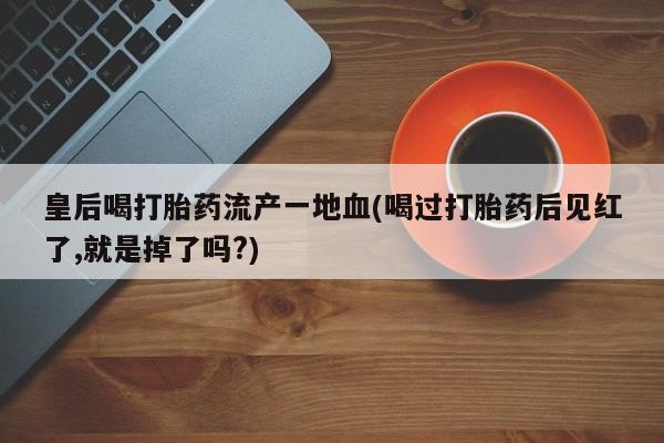 正品打胎药私人微信皇后喝打胎药流产一地血(喝过打胎药后见红了,就是掉了吗?)