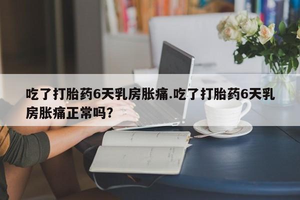 正品打胎药私人微信吃了打胎药6天乳房胀痛.吃了打胎药6天乳房胀痛正常吗?