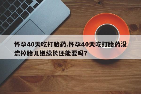 正品打胎药私人微信怀孕40天吃打胎药.怀孕40天吃打胎药没流掉胎儿继续长还能要吗？