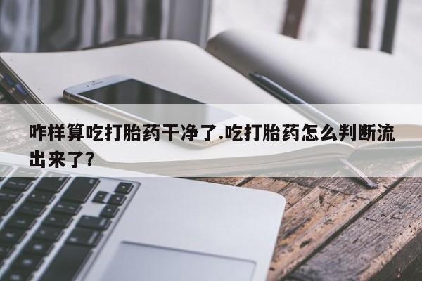 正品打胎药私人微信咋样算吃打胎药干净了.吃打胎药怎么判断流出来了？