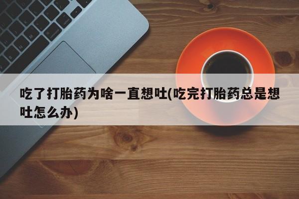 正品打胎药私人微信吃了打胎药为啥一直想吐(吃完打胎药总是想吐怎么办)