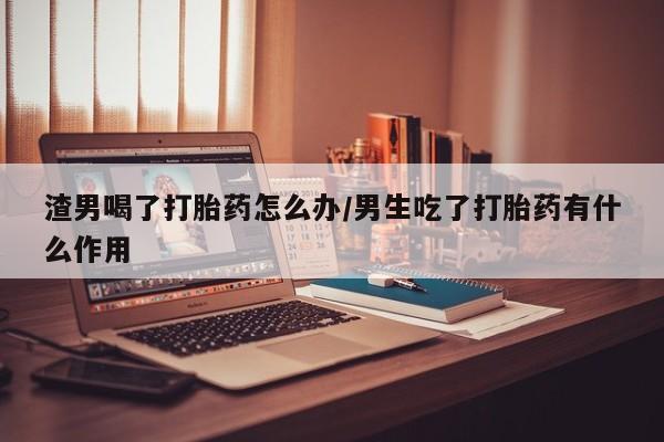 正品打胎药私人微信渣男喝了打胎药怎么办/男生吃了打胎药有什么作用