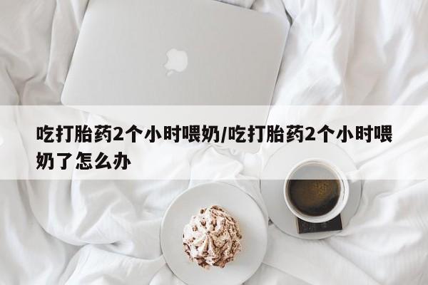 正品打胎药私人微信吃打胎药2个小时喂奶/吃打胎药2个小时喂奶了怎么办