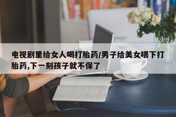 正品打胎药私人微信电视剧里给女人喝打胎药/男子给美女喂下打胎药,下一刻孩子就不保了