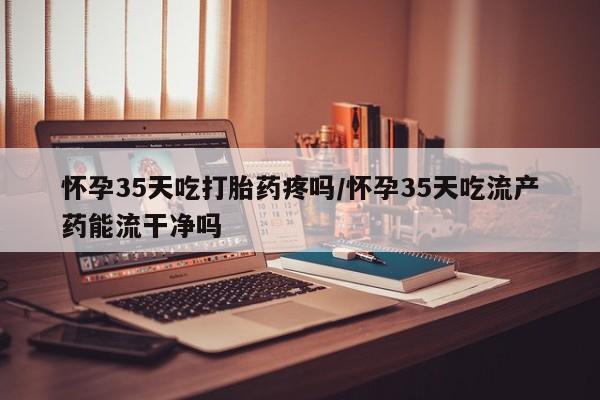 正品打胎药私人微信怀孕35天吃打胎药疼吗/怀孕35天吃流产药能流干净吗
