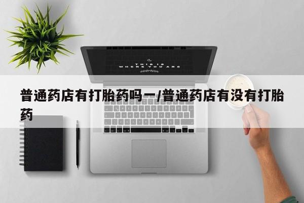 正品打胎药私人微信普通药店有打胎药吗一/普通药店有没有打胎药