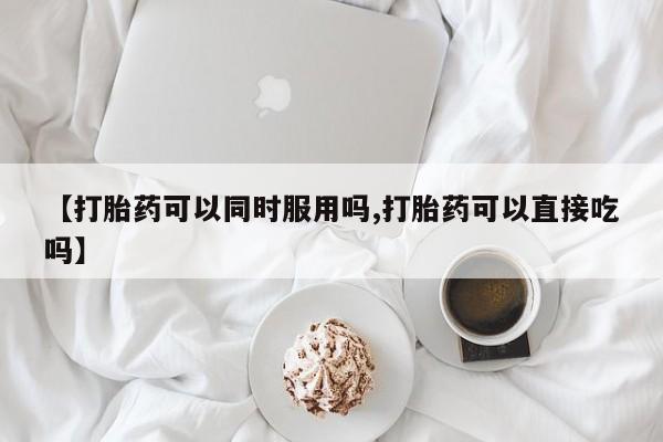 正品打胎药私人微信【打胎药可以同时服用吗,打胎药可以直接吃吗】