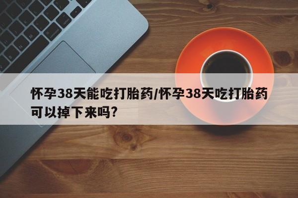正品打胎药私人微信怀孕38天能吃打胎药/怀孕38天吃打胎药可以掉下来吗?