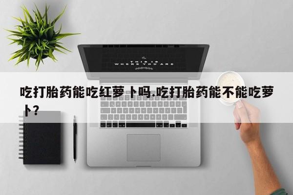 正品打胎药私人微信吃打胎药能吃红萝卜吗.吃打胎药能不能吃萝卜？