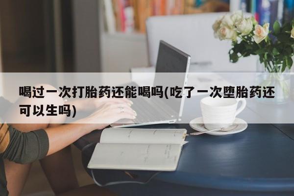 正品打胎药私人微信喝过一次打胎药还能喝吗(吃了一次堕胎药还可以生吗)