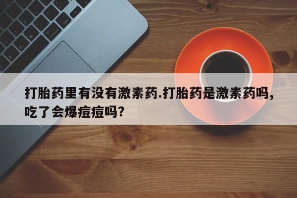 正品打胎药私人微信打胎药里有没有激素药.打胎药是激素药吗,吃了会爆痘痘吗？