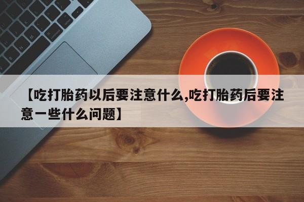 正品打胎药私人微信【吃打胎药以后要注意什么,吃打胎药后要注意一些什么问题】