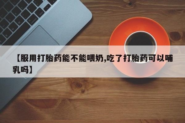 正品打胎药私人微信【服用打胎药能不能喂奶,吃了打胎药可以哺乳吗】