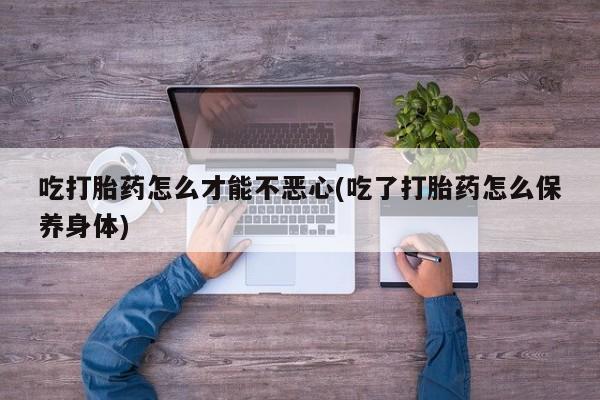 正品打胎药私人微信吃打胎药怎么才能不恶心(吃了打胎药怎么保养身体)