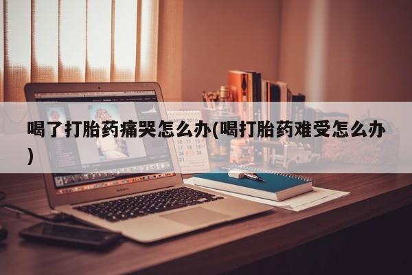 正品打胎药私人微信喝了打胎药痛哭怎么办(喝打胎药难受怎么办)